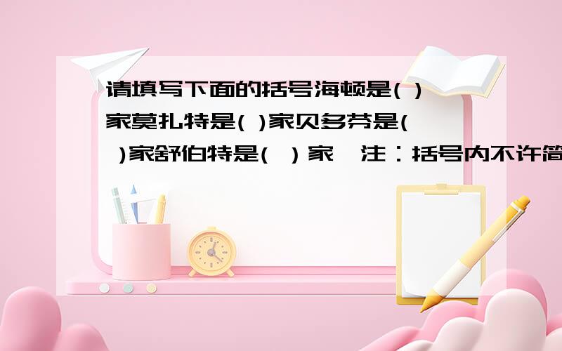 请填写下面的括号海顿是( )家莫扎特是( )家贝多芬是( )家舒伯特是( ）家〔注：括号内不许简单地填写”音乐”,必须写出他们是音乐家中的什么家〕如：马勒是（指挥／作曲）家