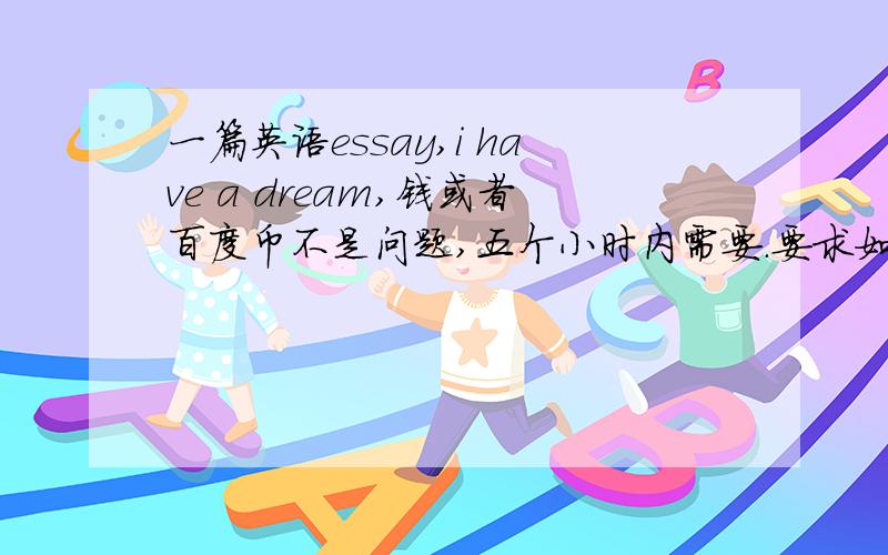 一篇英语essay,i have a dream,钱或者百度币不是问题,五个小时内需要.要求如下.写三段就成,包含反复、拟人、比喻、暗喻、引用.英文啊.五个小时,先发先得.这里是10币算作定金,如果写得好再往