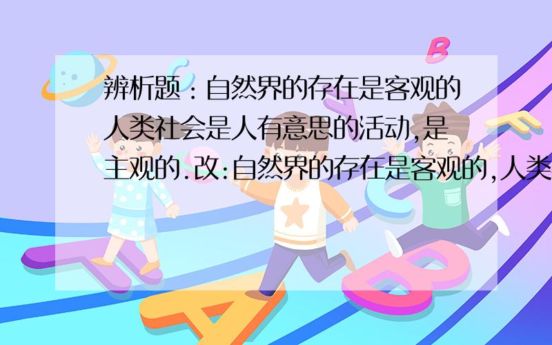 辨析题：自然界的存在是客观的人类社会是人有意思的活动,是主观的.改:自然界的存在是客观的,人类社会是人有意识的活动,是主观的.