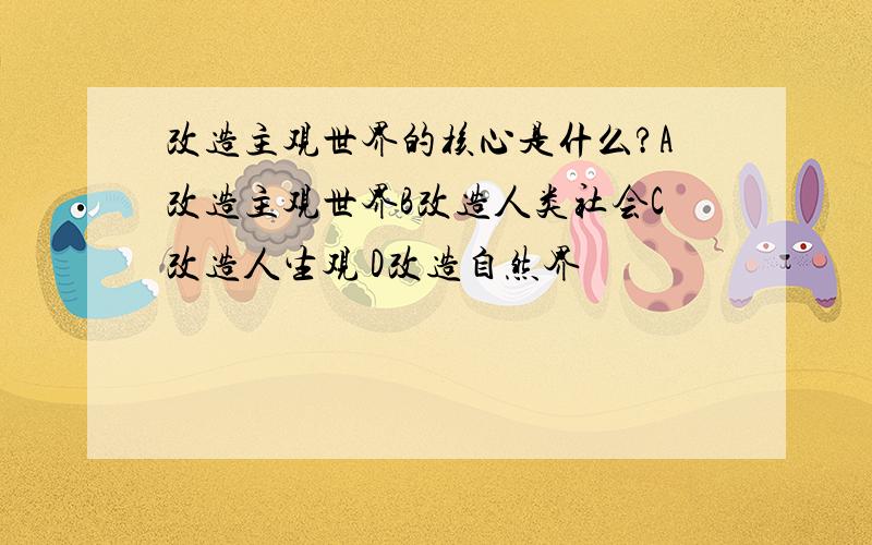 改造主观世界的核心是什么?A改造主观世界B改造人类社会C改造人生观 D改造自然界