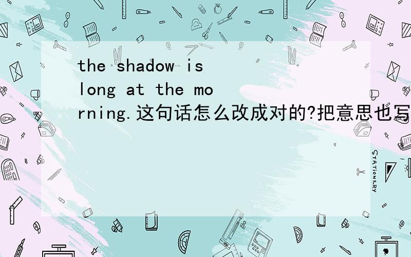 the shadow is long at the morning.这句话怎么改成对的?把意思也写一下吧.