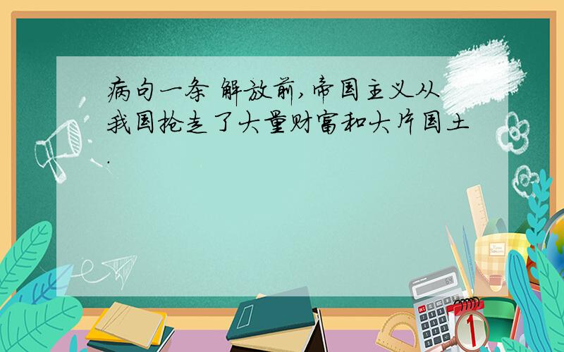 病句一条 解放前,帝国主义从我国抢走了大量财富和大片国土.