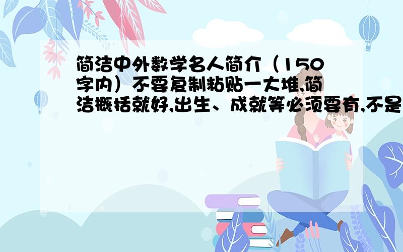 简洁中外数学名人简介（150字内）不要复制粘贴一大堆,简洁概括就好,出生、成就等必须要有,不是要故事啊亲.找3-4个,急用!