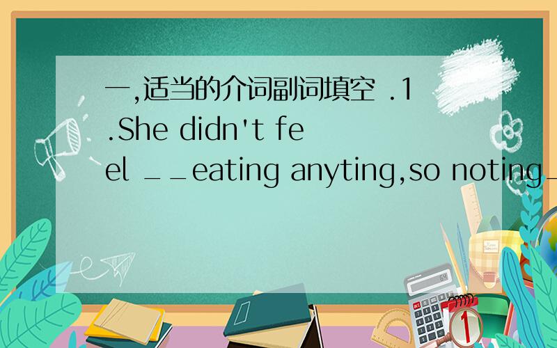 一,适当的介词副词填空 .1.She didn't feel __eating anyting,so noting__lunch.2.We must stop him__leaving here3,The doctor looked__the patient.There was nothing wrong__her. 4.on sunday there are lots of students looking__books in the bookstore