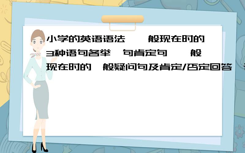 小学的英语语法,一般现在时的3种语句各举一句肯定句,一般现在时的一般疑问句及肯定/否定回答,还有一个我忘了·······