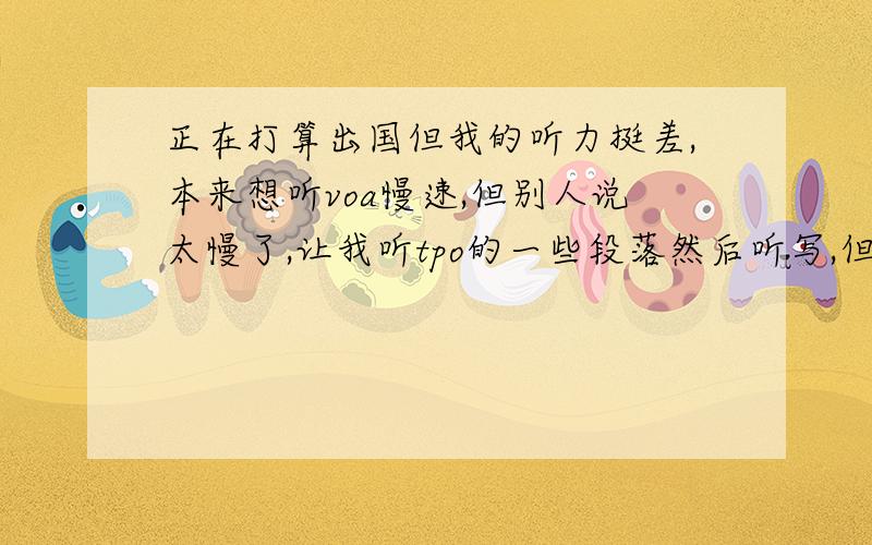 正在打算出国但我的听力挺差,本来想听voa慢速,但别人说太慢了,让我听tpo的一些段落然后听写,但有的单词都并不认识,而且有的连读跟不上而且听不懂,