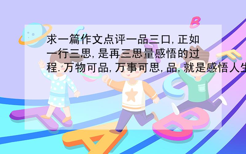 求一篇作文点评一品三口,正如一行三思,是再三思量感悟的过程.万物可品,万事可思,品,就是感悟人生真谛之所在.一杯香茗,幽香四溢,也可品出道理.当一杯原始的白水触碰到干枯的茶叶,静静