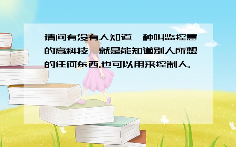 请问有没有人知道一种叫监控意的高科技,就是能知道别人所想的任何东西.也可以用来控制人.