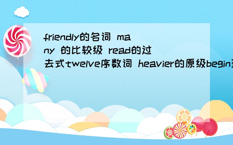 friendly的名词 many 的比较级 read的过去式twelve序数词 heavier的原级begin现在分词