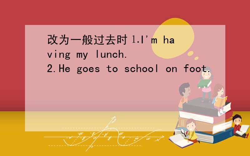 改为一般过去时⒈I'm having my lunch.2.He goes to school on foot.