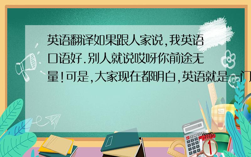 英语翻译如果跟人家说,我英语口语好.别人就说哎呀你前途无量!可是,大家现在都明白,英语就是一门工具而已.英语好,如果是搞技术的、学法律的、学财会的,都可以吃口好饭.可是,单单学英语