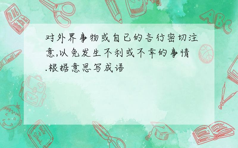 对外界事物或自已的言行密切注意,以免发生不利或不幸的事情.根据意思写成语