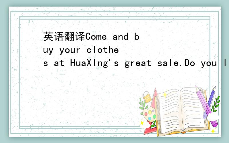 英语翻译Come and buy your clothes at HuaXIng's great sale.Do you like sweaters?We have sweaters at a very good price-noly25!Do you need bags for sports?We have great bags for noly12!For girls ,We have T-shirts in red.green and white for noly18!Fo