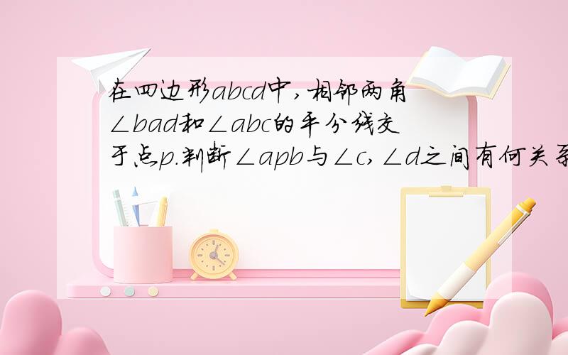 在四边形abcd中,相邻两角∠bad和∠abc的平分线交于点p.判断∠apb与∠c,∠d之间有何关系?说明理由.