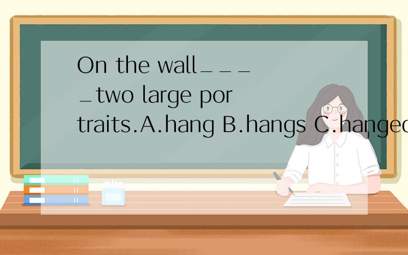 On the wall____two large portraits.A.hang B.hangs C.hanged D.was hanging