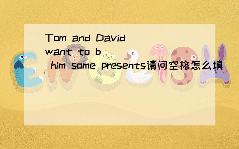 Tom and David want to b_____ him some presents请问空格怎么填