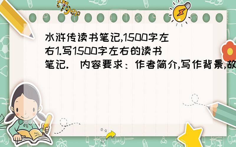 水浒传读书笔记,1500字左右1.写1500字左右的读书笔记.（内容要求：作者简介,写作背景,故事大意,艺术特色,主要人物分析,精彩片段摘抄）2.写一篇五百字左右的读后感..我一共就三十分..全给