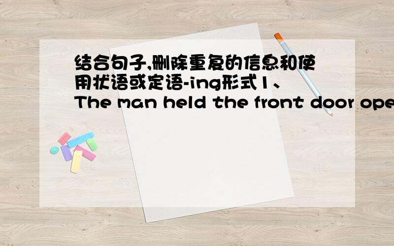 结合句子,删除重复的信息和使用状语或定语-ing形式1、The man held the front door open and bowed deeply .The man was smiling.2、The car raced past.It almost hit us as it turned the corner.3、I looked up to see a long line of birds