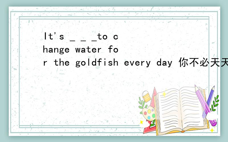 It's _ _ _to change water for the goldfish every day 你不必天天给金鱼换水