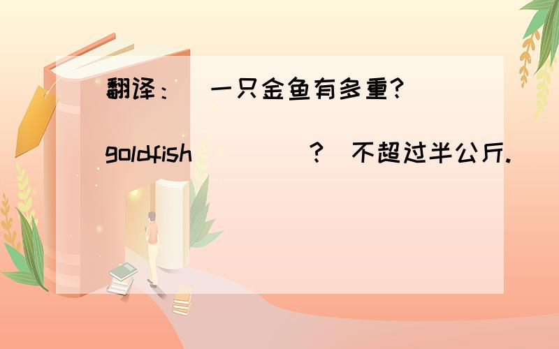 翻译：（一只金鱼有多重?）____ ____ ____ goldfish ____?(不超过半公斤.）___ ___ ___ ___ ____.