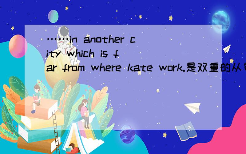 ……in another city which is far from where kate work.是双重的从句吗?整句是：john and kate are friends.john has got a new job in another city,which is far from where kate works.我的理解是：where kate works 是which is far from 的