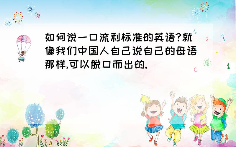 如何说一口流利标准的英语?就像我们中国人自己说自己的母语那样,可以脱口而出的.