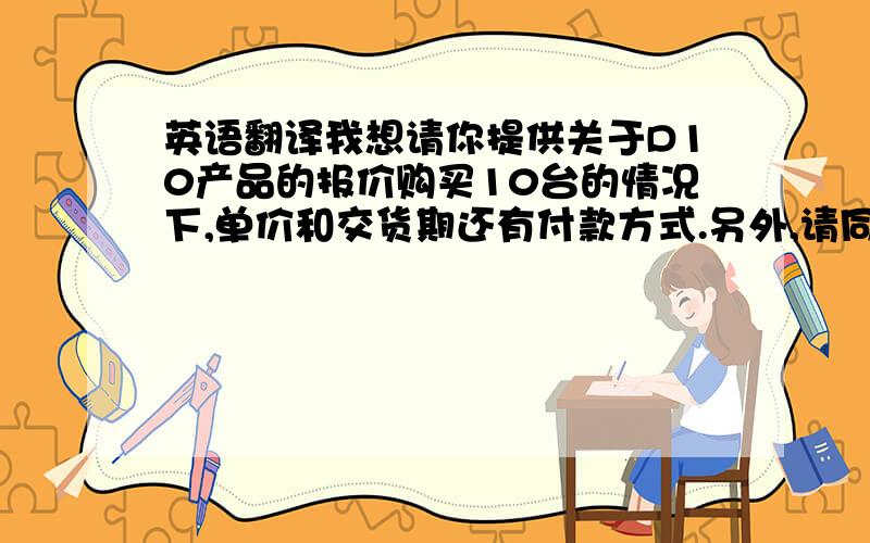 英语翻译我想请你提供关于D10产品的报价购买10台的情况下,单价和交货期还有付款方式.另外,请同时寄送给我一份产品目录.等待你的回复.