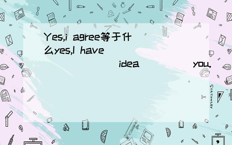 Yes,i agree等于什么yes,I have ____ ____ idea ____ you.