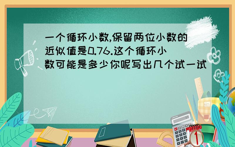 一个循环小数,保留两位小数的近似值是0.76.这个循环小数可能是多少你呢写出几个试一试