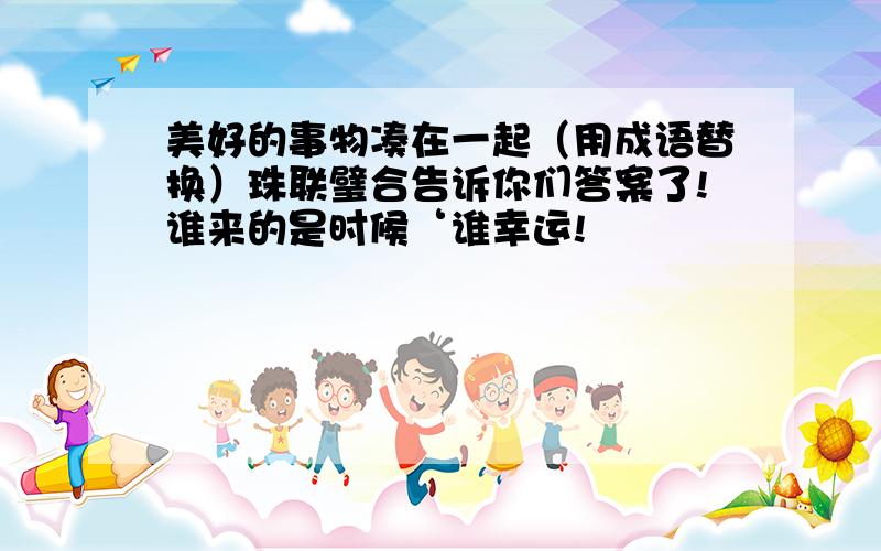 美好的事物凑在一起（用成语替换）珠联璧合告诉你们答案了!谁来的是时候‘谁幸运!