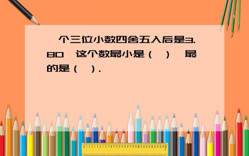 一个三位小数四舍五入后是3.80,这个数最小是（ ）,最的是（ ）.