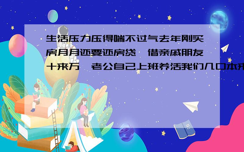 生活压力压得喘不过气去年刚买房月月还要还房贷,借亲戚朋友十来万,老公自己上班养活我们几口本来压力就够大了,谁知老公背着我又炒白银期货赔了几十万 后来被我知道了气死我了,银行