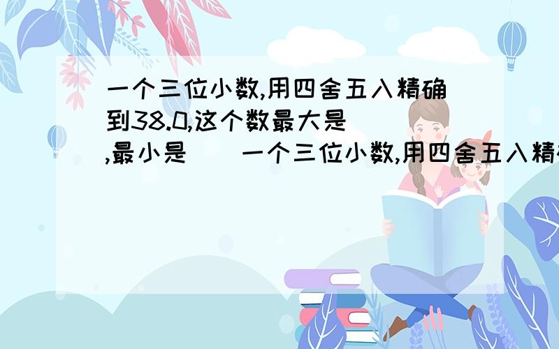 一个三位小数,用四舍五入精确到38.0,这个数最大是(),最小是()一个三位小数,用四舍五入精确到十分位38.0,这个数最大是( ),最小是( 是不是（38.054），与（37.950）？