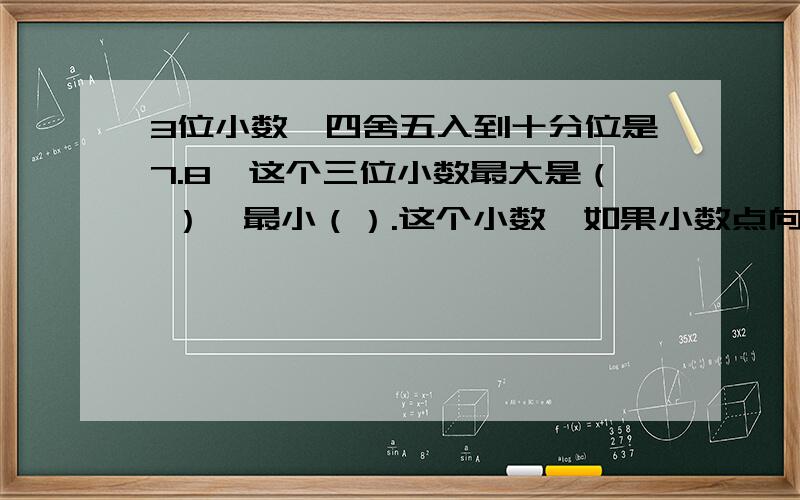 3位小数,四舍五入到十分位是7.8,这个三位小数最大是（ ）,最小（）.这个小数,如果小数点向右移动一位就比原属增加4.5,原数是多少?