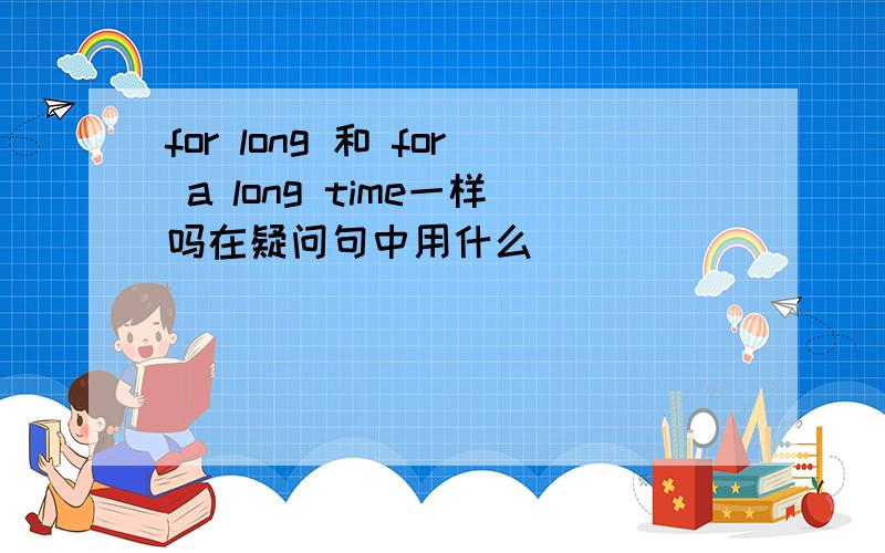 for long 和 for a long time一样吗在疑问句中用什么