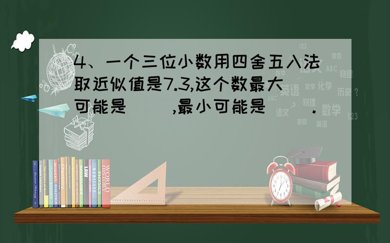 4、一个三位小数用四舍五入法取近似值是7.3,这个数最大可能是( ),最小可能是( ).