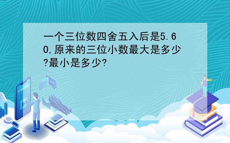 一个三位数四舍五入后是5.60,原来的三位小数最大是多少?最小是多少?