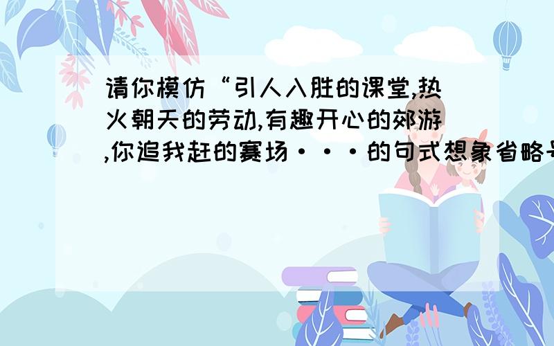 请你模仿“引人入胜的课堂,热火朝天的劳动,有趣开心的郊游,你追我赶的赛场···的句式想象省略号的内容,