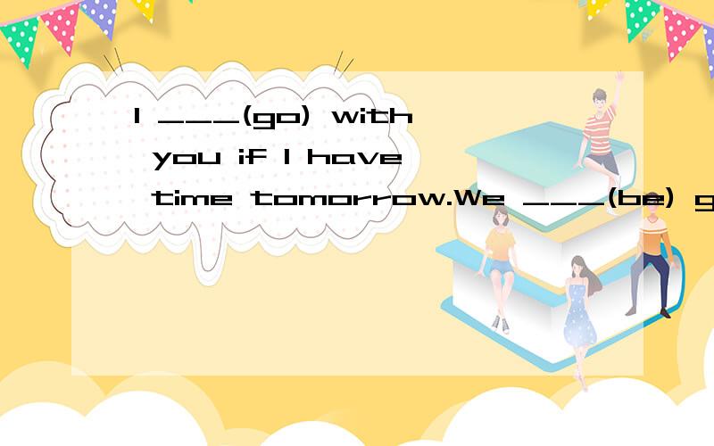I ___(go) with you if I have time tomorrow.We ___(be) good friends since we met at school.
