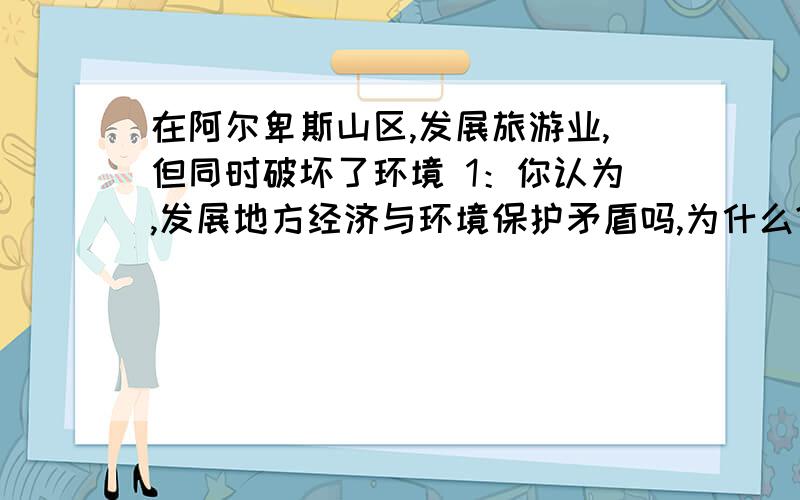 在阿尔卑斯山区,发展旅游业,但同时破坏了环境 1：你认为,发展地方经济与环境保护矛盾吗,为什么?五分钟内回答,追加5分!按照初一教科书来,山地之国.