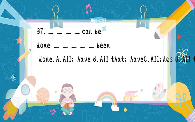 37.____can be done _____been done.A.All； have B.All that； haveC.All；has D.All that；has我选了A 为什么错了.