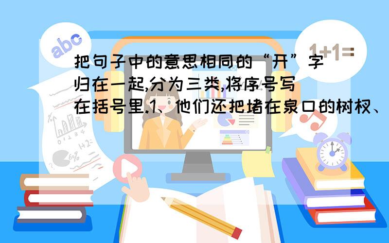 把句子中的意思相同的“开”字归在一起,分为三类,将序号写在括号里.1、他们还把堵在泉口的树杈、树枝和烂在水里的树叶都挖开了.2、植物开花、结果是生长过程中的两个阶段.3、我终于