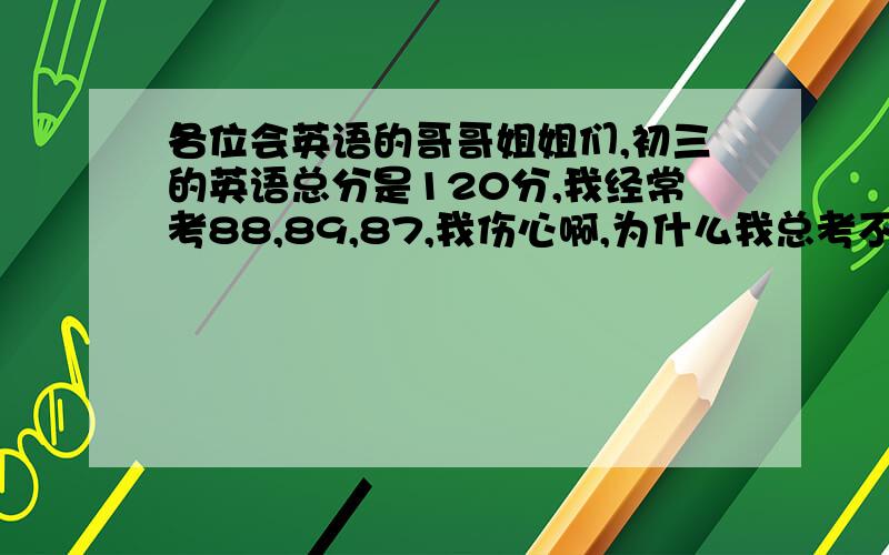 各位会英语的哥哥姐姐们,初三的英语总分是120分,我经常考88,89,87,我伤心啊,为什么我总考不到95分呢?我的看图填词不怎么好.现在快下学期了,快来告诉我要怎么提高呢我会感谢你们的