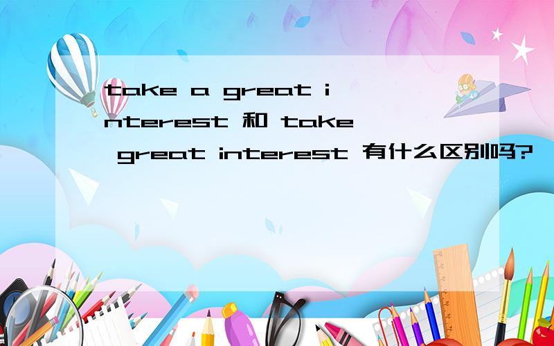 take a great interest 和 take great interest 有什么区别吗?