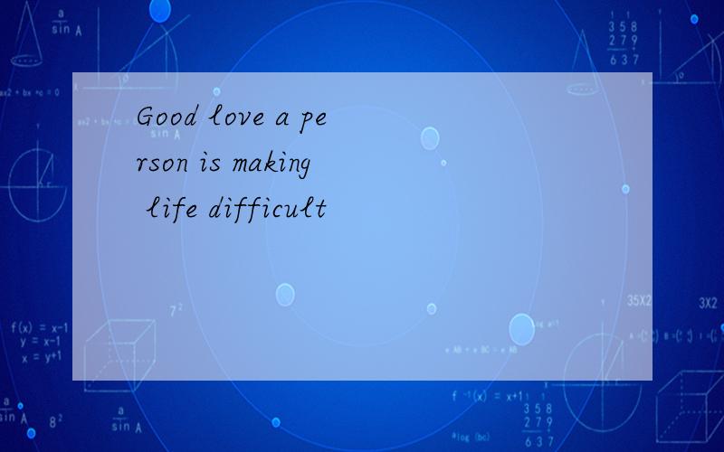 Good love a person is making life difficult