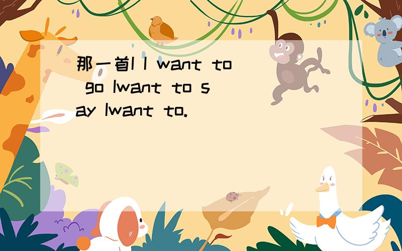 那一首I I want to go Iwant to say Iwant to.