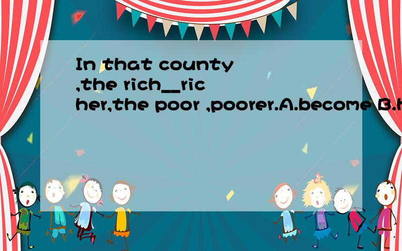 In that county,the rich__richer,the poor ,poorer.A.become B.has become C.becomes D.is becomeing