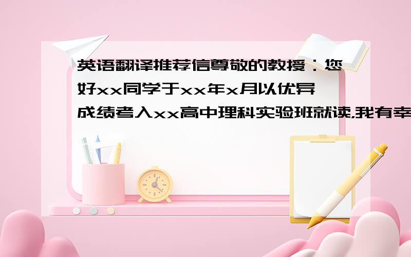 英语翻译推荐信尊敬的教授：您好xx同学于xx年x月以优异成绩考入xx高中理科实验班就读，我有幸成为了他高中阶段的数学老师，得以熟悉并了解他。我发现xx不仅勤学好问，而且乐于助人。