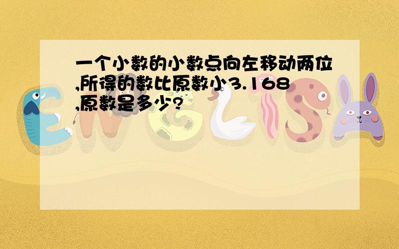 一个小数的小数点向左移动两位,所得的数比原数小3.168,原数是多少?