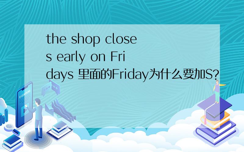 the shop closes early on Fridays 里面的Friday为什么要加S?